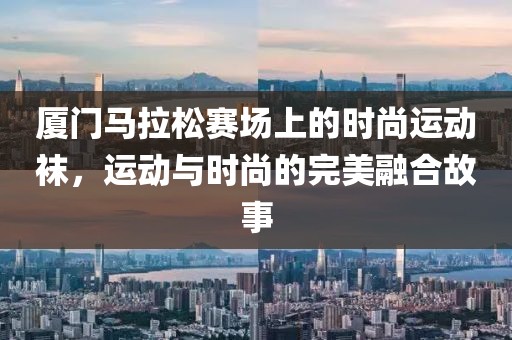 厦门马拉松赛场上的时尚运动袜，运动与时尚的完美融合故事