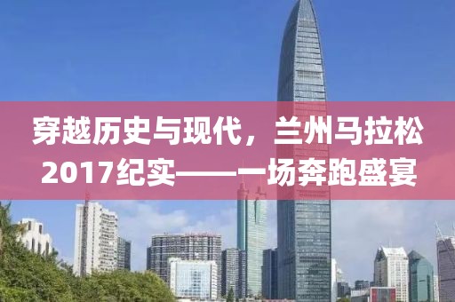 穿越历史与现代，兰州马拉松2017纪实——一场奔跑盛宴