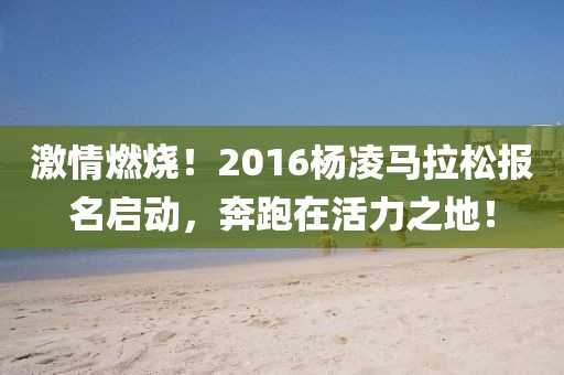 激情燃烧！2016杨凌马拉松报名启动，奔跑在活力之地！