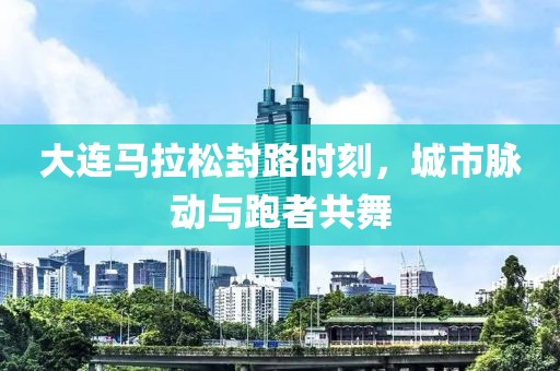 大连马拉松封路时刻，城市脉动与跑者共舞