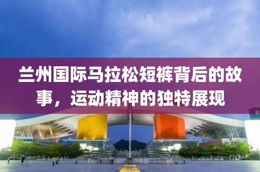兰州国际马拉松短裤背后的故事，运动精神的独特展现