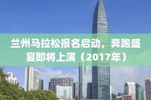 兰州马拉松报名启动，奔跑盛宴即将上演（2017年）