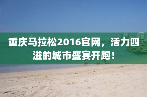 重庆马拉松2016官网，活力四溢的城市盛宴开跑！