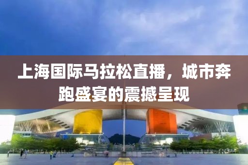 上海国际马拉松直播，城市奔跑盛宴的震撼呈现