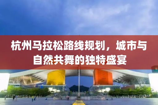 杭州马拉松路线规划，城市与自然共舞的独特盛宴