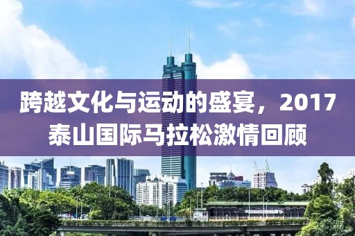 跨越文化与运动的盛宴，2017泰山国际马拉松激情回顾