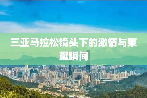 三亚马拉松镜头下的激情与荣耀瞬间