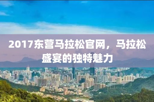 2017东营马拉松官网，马拉松盛宴的独特魅力