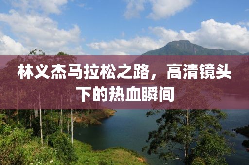 林义杰马拉松之路，高清镜头下的热血瞬间