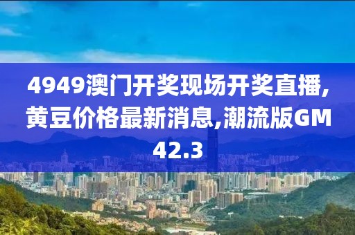 4949澳门开奖现场开奖直播,黄豆价格最新消息,潮流版GM42.3