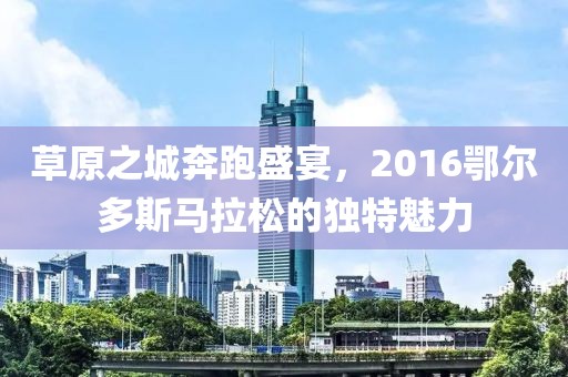 草原之城奔跑盛宴，2016鄂尔多斯马拉松的独特魅力