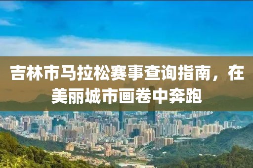 吉林市马拉松赛事查询指南，在美丽城市画卷中奔跑