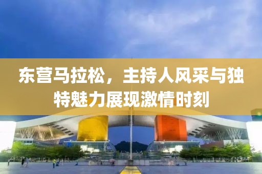 东营马拉松，主持人风采与独特魅力展现激情时刻