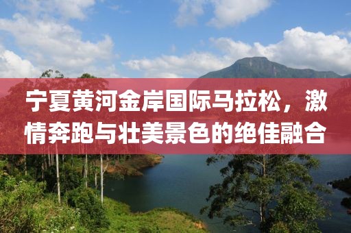 宁夏黄河金岸国际马拉松，激情奔跑与壮美景色的绝佳融合