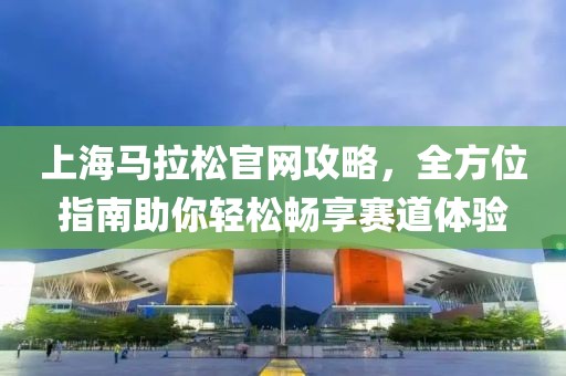 上海马拉松官网攻略，全方位指南助你轻松畅享赛道体验