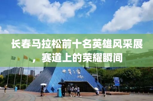 长春马拉松前十名英雄风采展，赛道上的荣耀瞬间