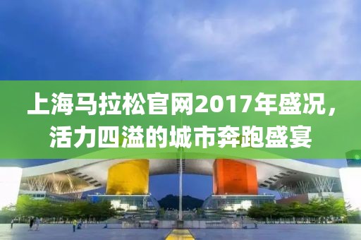 上海马拉松官网2017年盛况，活力四溢的城市奔跑盛宴