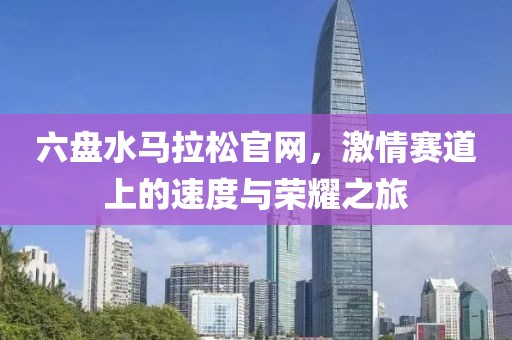 六盘水马拉松官网，激情赛道上的速度与荣耀之旅