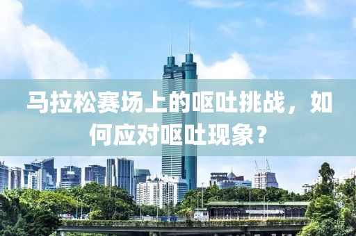 马拉松赛场上的呕吐挑战，如何应对呕吐现象？