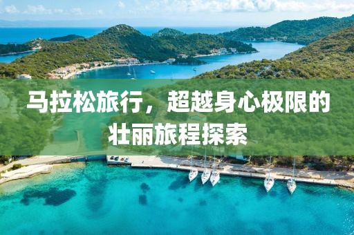 马拉松旅行，超越身心极限的壮丽旅程探索