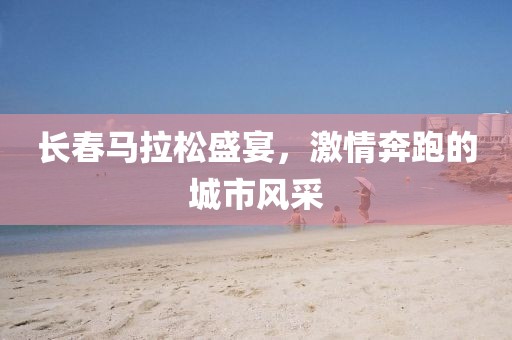 长春马拉松盛宴，激情奔跑的城市风采