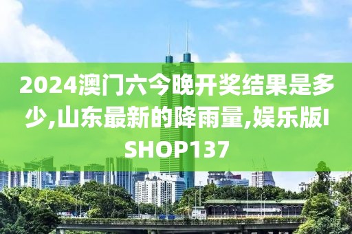 2024澳门六今晚开奖结果是多少,山东最新的降雨量,娱乐版ISHOP137