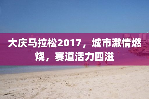 大庆马拉松2017，城市激情燃烧，赛道活力四溢