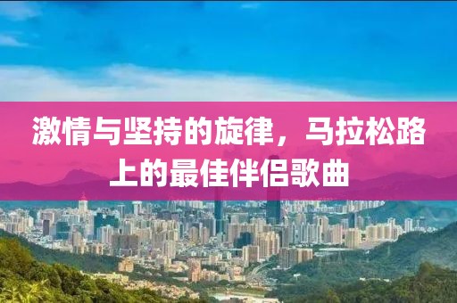 激情与坚持的旋律，马拉松路上的最佳伴侣歌曲