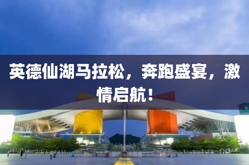 英德仙湖马拉松，奔跑盛宴，激情启航！