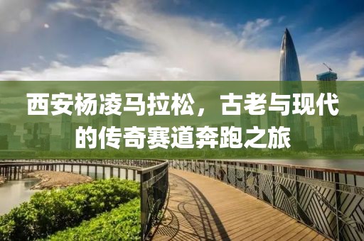 西安杨凌马拉松，古老与现代的传奇赛道奔跑之旅
