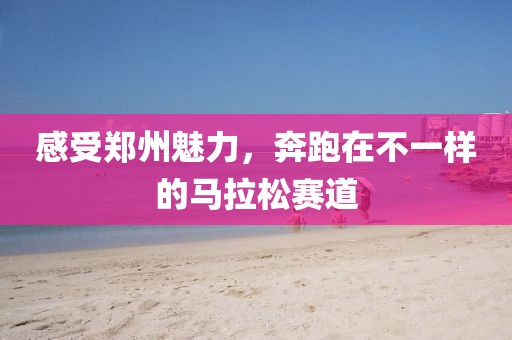 感受郑州魅力，奔跑在不一样的马拉松赛道