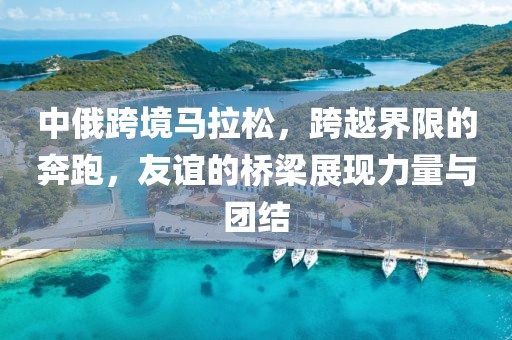 中俄跨境马拉松，跨越界限的奔跑，友谊的桥梁展现力量与团结