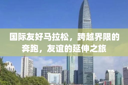 国际友好马拉松，跨越界限的奔跑，友谊的延伸之旅