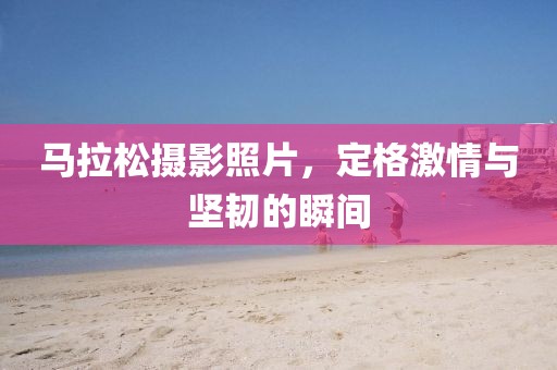 马拉松摄影照片，定格激情与坚韧的瞬间