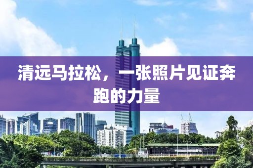 清远马拉松，一张照片见证奔跑的力量