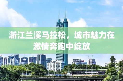 浙江兰溪马拉松，城市魅力在激情奔跑中绽放