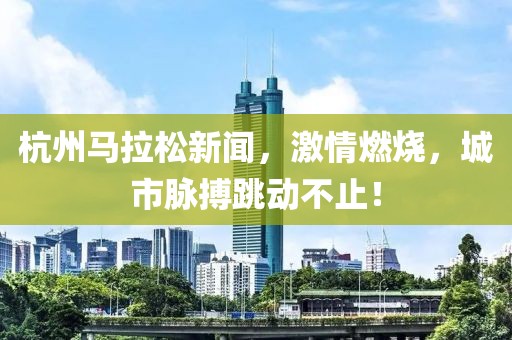 杭州马拉松新闻，激情燃烧，城市脉搏跳动不止！