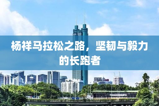 杨祥马拉松之路，坚韧与毅力的长跑者