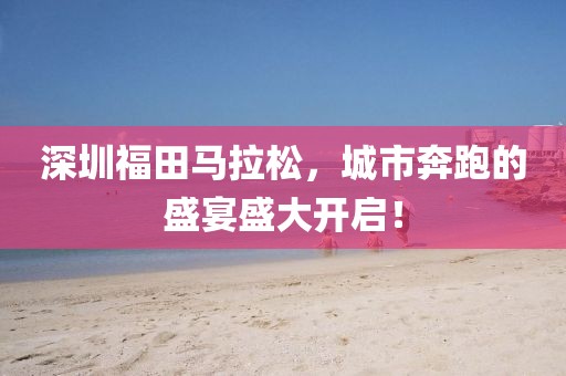 深圳福田马拉松，城市奔跑的盛宴盛大开启！