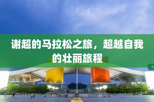 谢超的马拉松之旅，超越自我的壮丽旅程