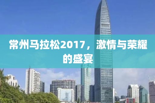 常州马拉松2017，激情与荣耀的盛宴