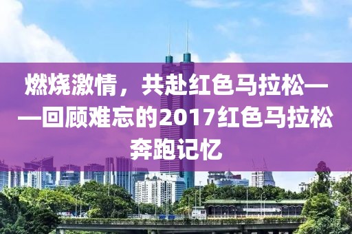 燃烧激情，共赴红色马拉松——回顾难忘的2017红色马拉松奔跑记忆