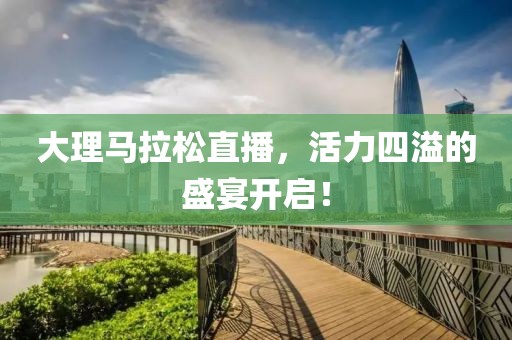大理马拉松直播，活力四溢的盛宴开启！