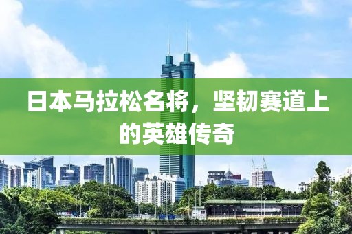 日本马拉松名将，坚韧赛道上的英雄传奇