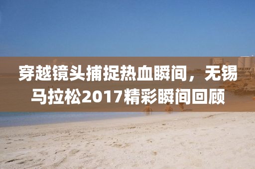 穿越镜头捕捉热血瞬间，无锡马拉松2017精彩瞬间回顾