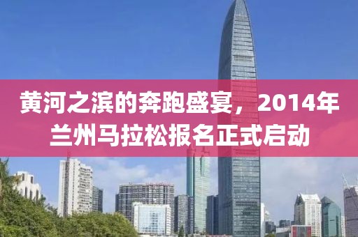 黄河之滨的奔跑盛宴，2014年兰州马拉松报名正式启动
