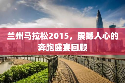 兰州马拉松2015，震撼人心的奔跑盛宴回顾