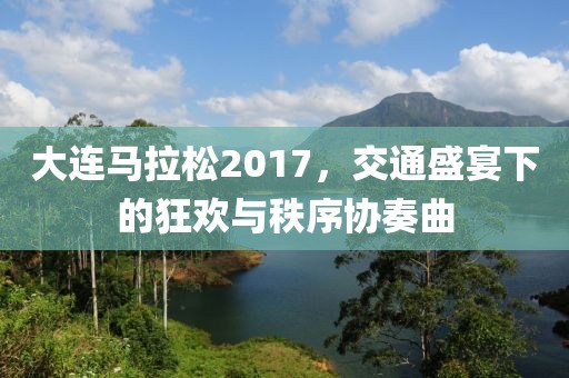 大连马拉松2017，交通盛宴下的狂欢与秩序协奏曲