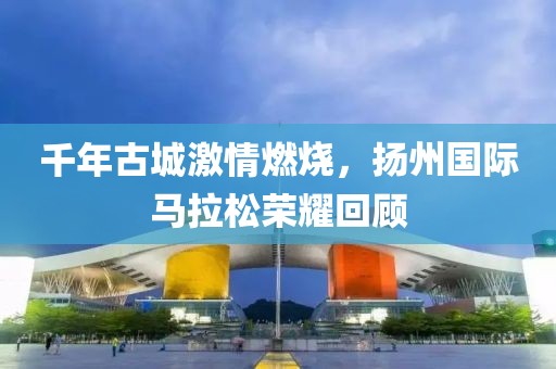 千年古城激情燃烧，扬州国际马拉松荣耀回顾