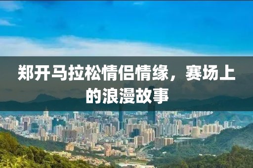 郑开马拉松情侣情缘，赛场上的浪漫故事